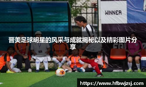 晋美足球明星的风采与成就揭秘以及精彩图片分享